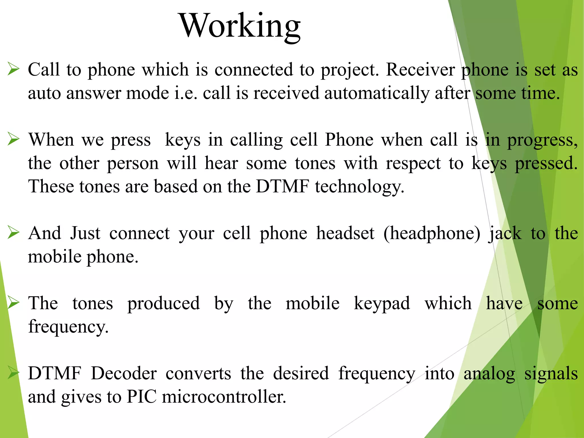  Call to phone which is connected to project. Receiver phone is set as
auto answer mode i.e. call is received automatically after some time.
 When we press keys in calling cell Phone when call is in progress,
the other person will hear some tones with respect to keys pressed.
These tones are based on the DTMF technology.
 And Just connect your cell phone headset (headphone) jack to the
mobile phone.
 The tones produced by the mobile keypad which have some
frequency.
 DTMF Decoder converts the desired frequency into analog signals
and gives to PIC microcontroller.
Working
 