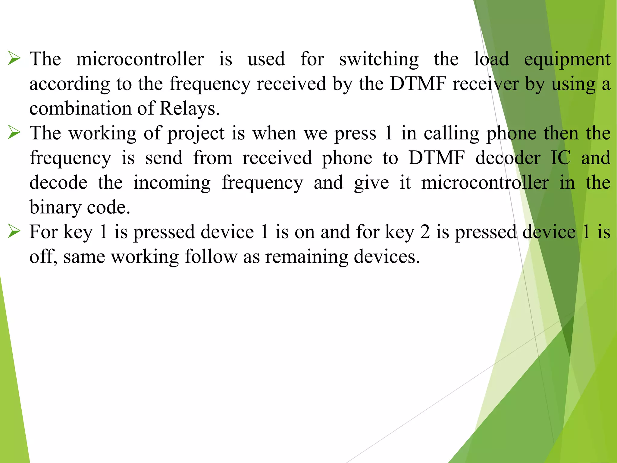  The microcontroller is used for switching the load equipment
according to the frequency received by the DTMF receiver by using a
combination of Relays.
 The working of project is when we press 1 in calling phone then the
frequency is send from received phone to DTMF decoder IC and
decode the incoming frequency and give it microcontroller in the
binary code.
 For key 1 is pressed device 1 is on and for key 2 is pressed device 1 is
off, same working follow as remaining devices.
 