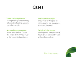 CasesLower the temperatureDuring the daywhilenobody is home the heating systems cantake a break. Washclothes at nightThe power is cheapest at night, so why not buy power whenit’scheapestNo standby consumptionWhen an outletisn’tused the homeshut of the power to the connectedproducts.Switch off the freezerWhen power is expensive an hours break for yourfreezerwillworkswonders.Plus 1 mio. more…