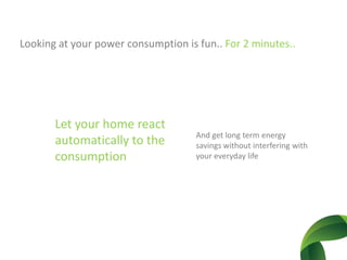 Looking at your power consumption is fun.. For2 minutes..Let yourhomereactautomatically to the consumptionAnd get long term energysavingswithoutinterferingwithyoureverydaylife