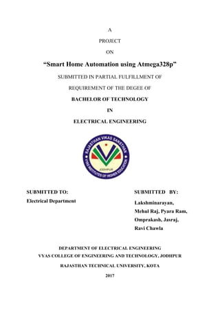 A
PROJECT
ON
“Smart Home Automation using Atmega328p”
SUBMITTED IN PARTIAL FULFILLMENT OF
REQUIREMENT OF THE DEGEE OF
BACHELOR OF TECHNOLOGY
IN
ELECTRICAL ENGINEERING
SUBMITTED TO: SUBMITTED BY:
Electrical Department
DEPARTMENT OF ELECTRICAL ENGINEERING
VYAS COLLEGE OF ENGINEERING AND TECHNOLOGY, JODHPUR
RAJASTHAN TECHNICAL UNIVERSITY, KOTA
2017
Lakshminarayan,
Mehul Raj, Pyara Ram,
Omprakash, Jasraj,
Ravi Chawla
 