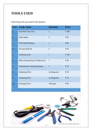 ~ 7 ~
TOOLS USED
Following tools are used in this project:
S.no Tools Name Quantity Price
1 Hot Melt Glue Gun 1 ₹ 300
2 Glue Sticks 5 ₹ 80
3 PCB Drill Machine 1 ₹ 90
4 0.8 mm Drill bit 2 ₹ 40
5 Soldering Iron 1 ₹ 180
6 Micro Pointed tip for Solder Iron 1 ₹ 30
7 Soldering bit cleaning Sponge 1 ₹ 30
8 Soldering Wire As Required ₹ 50
9 Soldering Flux As Required ₹ 10
10 Etching Power 100 gram ₹ 80
 
