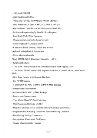 ~ 12 ~
– 1KBytes EEPROM
– 2KBytes Internal SRAM
– Write/Erase Cycles: 10,000 Flash/100,000 EEPROM
– Data Retention: 20 years at 85°C/100 years at 25°C(1)
– Optional Boot Code Section with Independent Lock Bits
• In-System Programming by On-chip Boot Program
• True Read-While-Write Operation
– Programming Lock for Software Security
• Atmel® QTouch® Library Support
– Capacitive Touch Buttons, Sliders and Wheels
– QTouch and QMatrix® Acquisition
– Up to 64 sense channels
Atmel-42735B-328/P_Datasheet_Summary-11/2016
• Peripheral Features
– Two 8-bit Timer/Counters with Separate Prescaler and Compare Mode
– One 16-bit Timer/Counter with Separate Prescaler, Compare Mode, and Capture
Mode
– Real Time Counter with Separate Oscillator
– Six PWM Channels
– 8-channel 10-bit ADC in TQFP and QFN/MLF package
• Temperature Measurement
– 6-channel 10-bit ADC in PDIP Package
• Temperature Measurement
– Two Master/Slave SPI Serial Interface
– One Programmable Serial USART
– One Byte-oriented 2-wire Serial Interface (Philips I2C compatible)
– Programmable Watchdog Timer with Separate On-chip Oscillator
– One On-chip Analog Comparator
– Interrupt and Wake-up on Pin Change
• Special Microcontroller Features
 