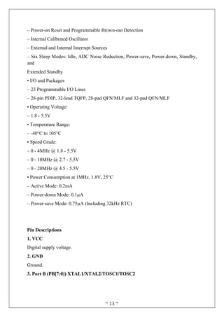~ 13 ~
– Power-on Reset and Programmable Brown-out Detection
– Internal Calibrated Oscillator
– External and Internal Interrupt Sources
– Six Sleep Modes: Idle, ADC Noise Reduction, Power-save, Power-down, Standby,
and
Extended Standby
• I/O and Packages
– 23 Programmable I/O Lines
– 28-pin PDIP, 32-lead TQFP, 28-pad QFN/MLF and 32-pad QFN/MLF
• Operating Voltage:
– 1.8 - 5.5V
• Temperature Range:
– -40°C to 105°C
• Speed Grade:
– 0 - 4MHz @ 1.8 - 5.5V
– 0 - 10MHz @ 2.7 - 5.5V
– 0 - 20MHz @ 4.5 - 5.5V
• Power Consumption at 1MHz, 1.8V, 25°C
– Active Mode: 0.2mA
– Power-down Mode: 0.1µA
– Power-save Mode: 0.75µA (Including 32kHz RTC)
Pin Descriptions
1. VCC
Digital supply voltage.
2. GND
Ground.
3. Port B (PB[7:0]) XTAL1/XTAL2/TOSC1/TOSC2
 