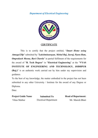 Department of Electrical Engineering
This is to certify that the project entitled, “Smart Home using
Atmega328p" submitted by "Lakshminarayan, Mehul Raj, Jasraj, Pyara Ram,
Omprakash Meena, Ravi Chawla" in partial fulfilment of the requirements for
the award of "B. Tech Degree" in "Electrical Engineering" at the "VYAS
INSTITUTE OF ENGINEERING AND TECHNOLOGY, JODHPUR
(Raj.)" is an authentic work carried out by him under my supervision and
guidance.
To the best of my knowledge, the matter embodied in the project has not been
submitted to any other University / Institute for the award of any Degree or
Diploma.
Date:
Project Guide Name Head of Department:
Vikas Mathur Mr. Manish Bhati
CERTIFICATE
Submitted To
Electrical Department
 