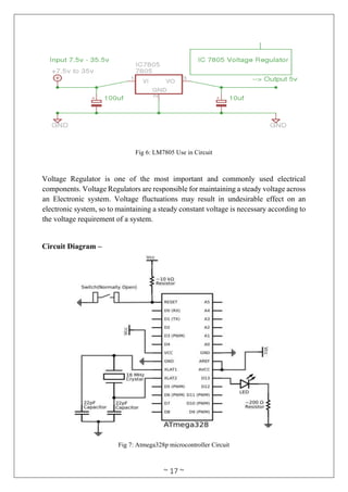 ~ 17 ~
Fig 6: LM7805 Use in Circuit
Voltage Regulator is one of the most important and commonly used electrical
components. Voltage Regulators are responsible for maintaining a steady voltage across
an Electronic system. Voltage fluctuations may result in undesirable effect on an
electronic system, so to maintaining a steady constant voltage is necessary according to
the voltage requirement of a system.
Circuit Diagram –
Fig 7: Atmega328p microcontroller Circuit
 
