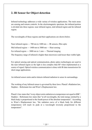 ~ 19 ~
2. IR Sensor for Object detection
Infrared technology addresses a wide variety of wireless applications. The main areas
are sensing and remote controls. In the electromagnetic spectrum, the infrared portion
is divided into three regions: near infrared region, mid infrared region and far infrared
region.
The wavelengths of these regions and their applications are shown below.
Near infrared region — 700 nm to 1400 nm — IR sensors, fibre optic
Mid infrared region — 1400 nm to 3000 nm — Heat sensing
Far infrared region — 3000 nm to 1 mm — Thermal imaging
The frequency range of infrared is higher than microwave and lesser than visible light.
For optical sensing and optical communication, photo optics technologies are used in
the near infrared region as the light is less complex than RF when implemented as a
source of signal. Optical wireless communication is done with IR data transmission for
short range applications.
An infrared sensor emits and/or detects infrared radiation to sense its surroundings.
The working of any Infrared sensor is governed by three laws: Planck’s Radiation law,
Stephen – Boltzmann law and Wien’s Displacement law.
Planck’s law states that “every object emits radiation at a temperature not equal to 00K”.
Stephen – Boltzmann law states that “at all wavelengths, the total energy emitted by a
black body is proportional to the fourth power of the absolute temperature”. According
to Wien’s Displacement law, “the radiation curve of a black body for different
temperatures will reach its peak at a wavelength inversely proportional to the
temperature”.
 