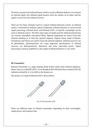 ~ 20 ~
The basic concept of an Infrared Sensor which is used as Obstacle detector is to transmit
an infrared signal, this infrared signal bounces from the surface of an object and the
signal is received at the infrared receiver.
There are five basic elements used in a typical infrared detection system: an infrared
source, a transmission medium, optical component, infrared detectors or receivers and
signal processing. Infrared lasers and Infrared LED’s of specific wavelength can be
used as infrared sources. The three main types of media used for infrared transmission
are vacuum, atmosphere and optical fibres. Optical components are used to focus the
infrared radiation or to limit the spectral response. Optical lenses made of Quartz,
Germanium and Silicon are used to focus the infrared radiation. Infrared receivers can
be photodiodes, phototransistors etc. some important specifications of infrared
receivers are photosensitivity, detectivity and noise equivalent power. Signal
processing is done by amplifiers as the output of infrared detector is very small.
IR Transmitter
Infrared Transmitter is a light emitting diode (LED) which emits infrared radiations.
Hence, they are called IR LED’s. Even though an IR LED looks like a normal LED, the
radiation emitted by it is invisible to the human eye.
The picture of a typical Infrared LED is shown below.
Fig 10: IR transmitter LED
There are different types of infrared transmitters depending on their wavelengths,
output power and response time.
 