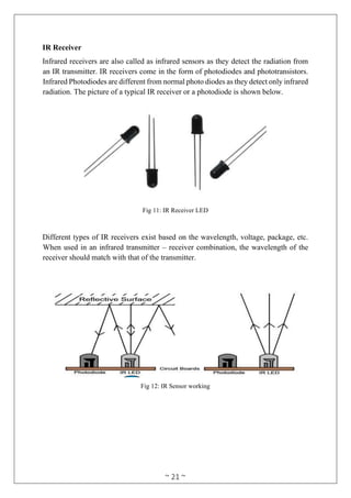 ~ 21 ~
IR Receiver
Infrared receivers are also called as infrared sensors as they detect the radiation from
an IR transmitter. IR receivers come in the form of photodiodes and phototransistors.
Infrared Photodiodes are different from normal photo diodes as they detect only infrared
radiation. The picture of a typical IR receiver or a photodiode is shown below.
Fig 11: IR Receiver LED
Different types of IR receivers exist based on the wavelength, voltage, package, etc.
When used in an infrared transmitter – receiver combination, the wavelength of the
receiver should match with that of the transmitter.
Fig 12: IR Sensor working
 
