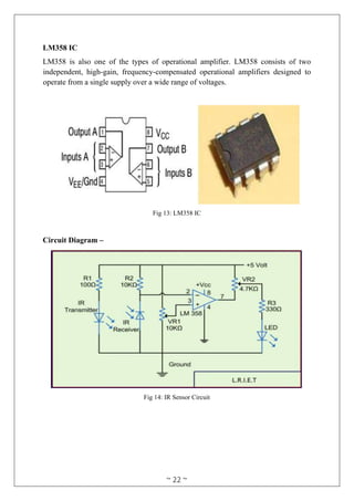 ~ 22 ~
LM358 IC
LM358 is also one of the types of operational amplifier. LM358 consists of two
independent, high-gain, frequency-compensated operational amplifiers designed to
operate from a single supply over a wide range of voltages.
Fig 13: LM358 IC
Circuit Diagram –
Fig 14: IR Sensor Circuit
 