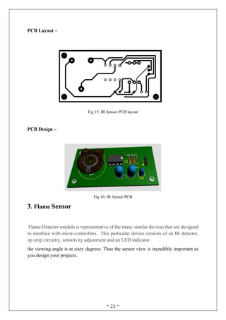 ~ 23 ~
PCB Layout –
Fig 15: IR Sensor PCB layout
PCB Design –
Fig 16: IR Sensor PCB
3. Flame Sensor
Flame Detector module is representative of the many similar devices that are designed
to interface with micro-controllers. This particular device consists of an IR detector,
op amp circuitry, sensitivity adjustment and an LED indicator.
the viewing angle is at sixty degrees. Thus the sensor view is incredibly important as
you design your projects.
 