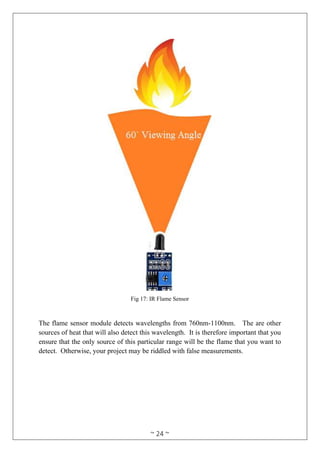 ~ 24 ~
Fig 17: IR Flame Sensor
The flame sensor module detects wavelengths from 760nm-1100nm. The are other
sources of heat that will also detect this wavelength. It is therefore important that you
ensure that the only source of this particular range will be the flame that you want to
detect. Otherwise, your project may be riddled with false measurements.
 