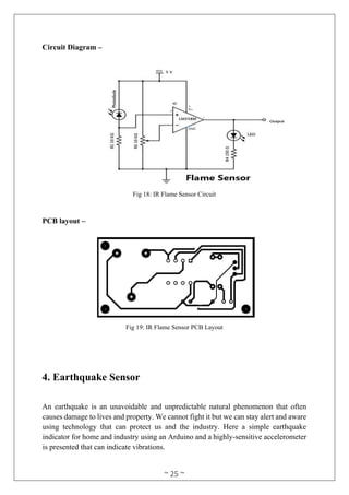 ~ 25 ~
Circuit Diagram –
Fig 18: IR Flame Sensor Circuit
PCB layout –
Fig 19: IR Flame Sensor PCB Layout
4. Earthquake Sensor
An earthquake is an unavoidable and unpredictable natural phenomenon that often
causes damage to lives and property. We cannot fight it but we can stay alert and aware
using technology that can protect us and the industry. Here a simple earthquake
indicator for home and industry using an Arduino and a highly-sensitive accelerometer
is presented that can indicate vibrations.
 