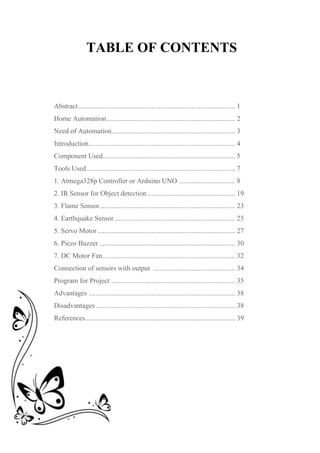 TABLE OF CONTENTS
Abstract.......................................................................................... 1
Home Automation.......................................................................... 2
Need of Automation....................................................................... 3
Introduction.................................................................................... 4
Component Used............................................................................ 5
Tools Used ..................................................................................... 7
1. Atmega328p Controller or Arduino UNO ................................ 8
2. IR Sensor for Object detection .................................................. 19
3. Flame Sensor.............................................................................. 23
4. Earthquake Sensor ..................................................................... 25
5. Servo Motor............................................................................... 27
6. Piezo Buzzer .............................................................................. 30
7. DC Motor Fan............................................................................ 32
Connection of sensors with output ............................................... 34
Program for Project ....................................................................... 35
Advantages .................................................................................... 38
Disadvantages ................................................................................ 38
References...................................................................................... 39
 