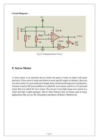~ 27 ~
Circuit Diagram –
Fig 21: Earthquake Sensor Circuit
5. Servo Motor
A servo motor is an electrical device which can push or rotate an object with great
precision. If you want to rotate and object at some specific angles or distance, then you
use servo motor. It is just made up of simple motor which run through servo mechanism.
If motor is used is DC powered then it is called DC servo motor, and if it is AC powered
motor then it is called AC servo motor. We can get a very high torque servo motor in a
small and light weight packages. Doe to these features they are being used in many
applications like toy car, RC helicopters and planes, Robotics, Machine etc.
 