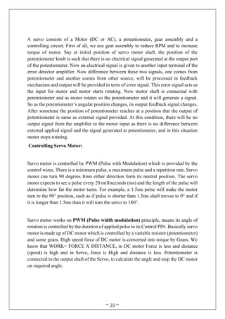 ~ 29 ~
A servo consists of a Motor (DC or AC), a potentiometer, gear assembly and a
controlling circuit. First of all, we use gear assembly to reduce RPM and to increase
torque of motor. Say at initial position of servo motor shaft, the position of the
potentiometer knob is such that there is no electrical signal generated at the output port
of the potentiometer. Now an electrical signal is given to another input terminal of the
error detector amplifier. Now difference between these two signals, one comes from
potentiometer and another comes from other source, will be processed in feedback
mechanism and output will be provided in term of error signal. This error signal acts as
the input for motor and motor starts rotating. Now motor shaft is connected with
potentiometer and as motor rotates so the potentiometer and it will generate a signal.
So as the potentiometer’s angular position changes, its output feedback signal changes.
After sometime the position of potentiometer reaches at a position that the output of
potentiometer is same as external signal provided. At this condition, there will be no
output signal from the amplifier to the motor input as there is no difference between
external applied signal and the signal generated at potentiometer, and in this situation
motor stops rotating.
Controlling Servo Motor:
Servo motor is controlled by PWM (Pulse with Modulation) which is provided by the
control wires. There is a minimum pulse, a maximum pulse and a repetition rate. Servo
motor can turn 90 degrees from either direction form its neutral position. The servo
motor expects to see a pulse every 20 milliseconds (ms) and the length of the pulse will
determine how far the motor turns. For example, a 1.5ms pulse will make the motor
turn to the 90° position, such as if pulse is shorter than 1.5ms shaft moves to 0° and if
it is longer than 1.5ms than it will turn the servo to 180°.
Servo motor works on PWM (Pulse width modulation) principle, means its angle of
rotation is controlled by the duration of applied pulse to its Control PIN. Basically servo
motor is made up of DC motor which is controlled by a variable resistor (potentiometer)
and some gears. High speed force of DC motor is converted into torque by Gears. We
know that WORK= FORCE X DISTANCE, in DC motor Force is less and distance
(speed) is high and in Servo, force is High and distance is less. Potentiometer is
connected to the output shaft of the Servo, to calculate the angle and stop the DC motor
on required angle.
 