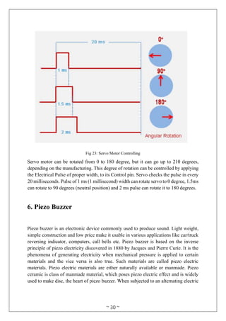 ~ 30 ~
Fig 23: Servo Motor Controlling
Servo motor can be rotated from 0 to 180 degree, but it can go up to 210 degrees,
depending on the manufacturing. This degree of rotation can be controlled by applying
the Electrical Pulse of proper width, to its Control pin. Servo checks the pulse in every
20 milliseconds. Pulse of 1 ms (1 millisecond) width can rotate servo to 0 degree, 1.5ms
can rotate to 90 degrees (neutral position) and 2 ms pulse can rotate it to 180 degrees.
6. Piezo Buzzer
Piezo buzzer is an electronic device commonly used to produce sound. Light weight,
simple construction and low price make it usable in various applications like car/truck
reversing indicator, computers, call bells etc. Piezo buzzer is based on the inverse
principle of piezo electricity discovered in 1880 by Jacques and Pierre Curie. It is the
phenomena of generating electricity when mechanical pressure is applied to certain
materials and the vice versa is also true. Such materials are called piezo electric
materials. Piezo electric materials are either naturally available or manmade. Piezo
ceramic is class of manmade material, which poses piezo electric effect and is widely
used to make disc, the heart of piezo buzzer. When subjected to an alternating electric
 