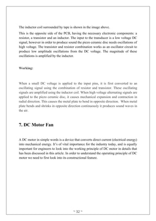 ~ 32 ~
The inductor coil surrounded by tape is shown in the image above.
This is the opposite side of the PCB, having the necessary electronic components: a
resistor, a transistor and an inductor. The input to the transducer is a low voltage DC
signal, however in order to produce sound the piezo ceramic disc needs oscillations of
high voltage. The transistor and resistor combination works as an oscillator circuit to
produce low amplitude oscillations from the DC voltage. The magnitude of these
oscillations is amplified by the inductor.
Working:
When a small DC voltage is applied to the input pins, it is first converted to an
oscillating signal using the combination of resistor and transistor. These oscillating
signals are amplified using the inductor coil. When high voltage alternating signals are
applied to the piezo ceramic disc, it causes mechanical expansion and contraction in
radial direction. This causes the metal plate to bend in opposite direction. When metal
plate bends and shrinks in opposite direction continuously it produces sound waves in
the air.
7. DC Motor Fan
A DC motor in simple words is a device that converts direct current (electrical energy)
into mechanical energy. It’s of vital importance for the industry today, and is equally
important for engineers to look into the working principle of DC motor in details that
has been discussed in this article. In order to understand the operating principle of DC
motor we need to first look into its constructional feature.
 