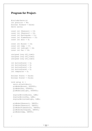 ~ 35 ~
Program for Project-
#include<Servo.h>
int position = 90;
boolean forward = false;
Servo servo;
const int IRsensor1 = 13;
const int IRsensor2 = 12;
const int Earthquake = 11;
const int Flamesensor = 10;
const int door = 9;
const int Buzzer = 14;
const int temp = 17;
const int ledlight = 18;
const int Fan = 19;
unsigned long off_time1;
unsigned long off_time2;
unsigned long off_time3;
int buttonState1 = 0;
int buttonState2 = 0;
int buttonState3 = 0;
int buttonState4 = 0;
int tempvalue = 0;
boolean State1 = false;
boolean State2 = false;
void setup () {
servo.attach(door);
pinMode(Buzzer, OUTPUT);
pinMode(Fan, OUTPUT);
pinMode(ledlight, OUTPUT);
digitalWrite(Buzzer, LOW);
digitalWrite(Fan, LOW);
digitalWrite(ledlight, LOW);
pinMode(IRsensor1, INPUT);
pinMode(IRsensor2, INPUT);
pinMode(Flamesensor, INPUT);
pinMode(Earthquake, INPUT);
pinMode(temp, INPUT);
}
 