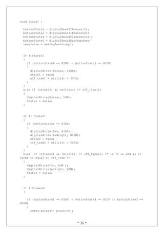 ~ 36 ~
void loop() {
buttonState1 = digitalRead(IRsensor1);
buttonState2 = digitalRead(IRsensor2);
buttonState4 = digitalRead(Flamesensor);
buttonState3 = digitalRead(Earthquake);
tempvalue = analogRead(temp);
if (!State1)
{
if (buttonState4 == HIGH || buttonState3 == HIGH)
{
digitalWrite(Buzzer, HIGH);
State1 = true;
off_time1 = millis() + 3000;
}
}
else if ((State1) && (millis() >= off_time1))
{
digitalWrite(Buzzer, LOW);
State1 = false;
}
if (! State2)
{
if (buttonState2 == HIGH)
{
digitalWrite(Fan, HIGH);
digitalWrite(ledlight, HIGH);
State2 = true;
off_time2 = millis() + 5000;
}
}
else if ((State2) && (millis() >= off_time2)) /* is it on and is it
later or equal to off_time */
{
digitalWrite(Fan, LOW );
digitalWrite(ledlight, LOW);
State2 = false;
}
if (!forward)
{
if (buttonState1 == HIGH || buttonState4 == HIGH || buttonState3 ==
HIGH)
{
servo.write(-- position);
 