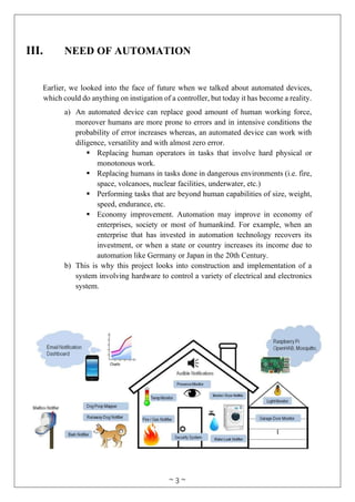 ~ 3 ~
III. NEED OF AUTOMATION
Earlier, we looked into the face of future when we talked about automated devices,
which could do anything on instigation of a controller, but today it has become a reality.
a) An automated device can replace good amount of human working force,
moreover humans are more prone to errors and in intensive conditions the
probability of error increases whereas, an automated device can work with
diligence, versatility and with almost zero error.
 Replacing human operators in tasks that involve hard physical or
monotonous work.
 Replacing humans in tasks done in dangerous environments (i.e. fire,
space, volcanoes, nuclear facilities, underwater, etc.)
 Performing tasks that are beyond human capabilities of size, weight,
speed, endurance, etc.
 Economy improvement. Automation may improve in economy of
enterprises, society or most of humankind. For example, when an
enterprise that has invested in automation technology recovers its
investment, or when a state or country increases its income due to
automation like Germany or Japan in the 20th Century.
b) This is why this project looks into construction and implementation of a
system involving hardware to control a variety of electrical and electronics
system.
 