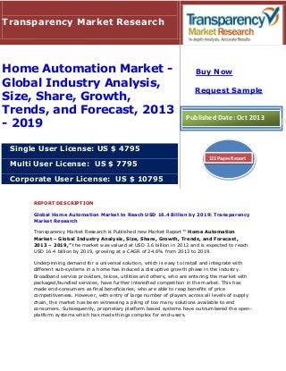 REPORT DESCRIPTION
Global Home Automation Market to Reach USD 16.4 Billion by 2019: Transparency
Market Research
Transparency Market Research is Published new Market Report " Home Automation
Market – Global Industry Analysis, Size, Share, Growth, Trends, and Forecast,
2013 – 2019,” the market was valued at USD 3.6 billion in 2012 and is expected to reach
USD 16.4 billion by 2019, growing at a CAGR of 24.6% from 2013 to 2019.
Underpinning demand for a universal solution, which is easy to install and integrate with
different sub-systems in a home has induced a disruptive growth phase in the industry.
Broadband service providers, telcos, utilities and others, who are entering the market with
packaged/bundled services, have further intensified competition in the market. This has
made end-consumers as final beneficiaries, who are able to reap benefits of price
competitiveness. However, with entry of large number of players across all levels of supply
chain, the market has been witnessing a piling of too many solutions available to end
consumers. Subsequently, proprietary platform based systems have outnumbered the open-
platform systems which has made things complex for end-users.
Transparency Market Research
Home Automation Market -
Global Industry Analysis,
Size, Share, Growth,
Trends, and Forecast, 2013
- 2019
Single User License: US $ 4795
Multi User License: US $ 7795
Corporate User License: US $ 10795
Buy Now
Request Sample
Published Date: Oct 2013
122 Pages Report
 