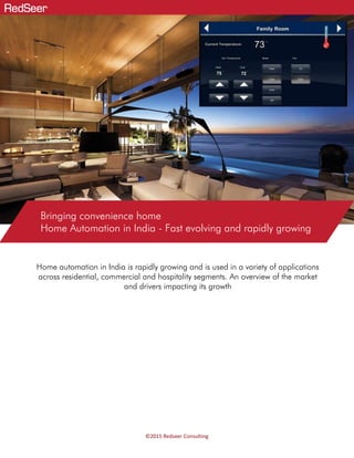 ©2015 Redseer Consulting
Home automation in India is rapidly growing and is used in a variety of applications
across residential, commercial and hospitality segments. An overview of the market
and drivers impacting its growth
Bringing convenience home
Home Automation in India - Fast evolving and rapidly growing
 