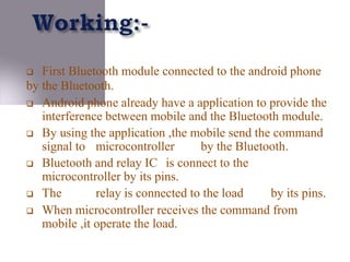  First Bluetooth module connected to the android phone
by the Bluetooth.
 Android phone already have a application to provide the
interference between mobile and the Bluetooth module.
 By using the application ,the mobile send the command
signal to microcontroller by the Bluetooth.
 Bluetooth and relay IC is connect to the
microcontroller by its pins.
 The relay is connected to the load by its pins.
 When microcontroller receives the command from
mobile ,it operate the load.
 