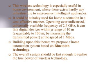 This wireless technology is especially useful in
home environment, where there exists hardly any
infrastructure to interconnect intelligent appliances.
 It could be suitably used for home automation in a
cost-effective manner. Operating over unlicensed,
universally available frequency of 2.4 GHz, it can
link digital devices within a range of 10 m
(expandable to 100 m, by increasing the
transmitted power) at the speed of 1 Mbps.
 Building upon this theme; we propose a home
automation system based on Bluetooth
technology.
 The overall system should be fast enough to realize
the true power of wireless technology.
 