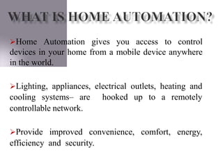 Home Automation gives you access to control
devices in your home from a mobile device anywhere
in the world.
controllable network.
Lighting, appliances, electrical outlets, heating and
cooling systems– are hooked up to a remotely
Provide improved convenience, comfort, energy,
efficiency and security.
 