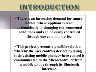 There is an increasing demand for smart
homes, where appliances react
automatically to changing environmental
conditions and can be easily controlled
through one common device.
This project presents a possible solution
whereby the user controls devices by using
their existing mobile phone ,where control is
communicated to the Microcontroller from
a mobile phone through its Bluetooth
interface.
 