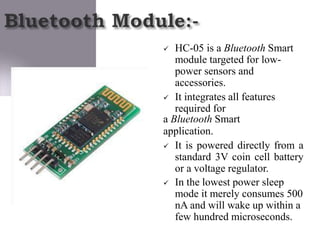  HC-05 is a Bluetooth Smart
module targeted for low-
power sensors and
accessories.
 It integrates all features
required for
a Bluetooth Smart
application.
 It is powered directly from a
standard 3V coin cell battery
or a voltage regulator.
 In the lowest power sleep
mode it merely consumes 500
nA and will wake up within a
few hundred microseconds.
 