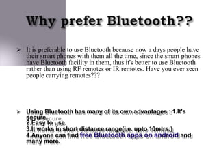  It is preferable to use Bluetooth because now a days people have
their smart phones with them all the time, since the smart phones
have Bluetooth facility in them, thus it's better to use Bluetooth
rather than using RF remotes or IR remotes. Have you ever seen
people carrying remotes???
 Using Bluetooth has many of its own advantages : 1.It's
secure.
2.Easy to use.
3.It works in short distance range(i.e. upto 10mtrs.)
4.Anyone can find free Bluetooth apps on android and
many more.
 