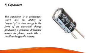 5) Capacitor:
The capacitor is a component
which has the ability or
“capacity” to store energy in the
form of an electrica...