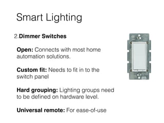 Smart Lighting
2.Dimmer Switches 
 
Open: Connects with most home
automation solutions.  
 
Custom ﬁt: Needs to ﬁt in to the
switch panel 
 
Hard grouping: Lighting groups need
to be deﬁned on hardware level. 
 
Universal remote: For ease-of-use
 