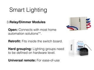 Smart Lighting
3.Relay/Dimmer Modules 
 
Open: Connects with most home
automation solutions**. 
 
Retroﬁt: Fits inside the switch board. 
 
Hard grouping: Lighting groups need
to be deﬁned on hardware level. 
 
Universal remote: For ease-of-use
 