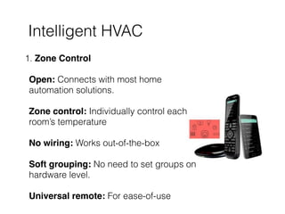 Intelligent HVAC
1. Zone Control 
 
Open: Connects with most home
automation solutions. 
 
Zone control: Individually control each
room’s temperature 
 
No wiring: Works out-of-the-box  
 
Soft grouping: No need to set groups on
hardware level. 
 
Universal remote: For ease-of-use
 