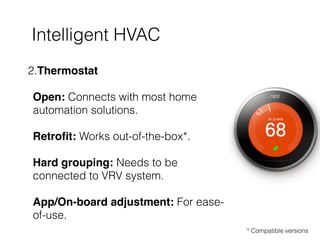 Intelligent HVAC
2.Thermostat 
 
Open: Connects with most home
automation solutions. 
 
Retroﬁt: Works out-of-the-box*. 
 
Hard grouping: Needs to be
connected to VRV system.  
 
App/On-board adjustment: For ease-
of-use.
* Compatible versions
 