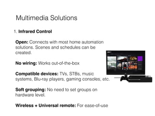 Multimedia Solutions
1. Infrared Control 
 
Open: Connects with most home automation
solutions. Scenes and schedules can be
created. 
 
No wiring: Works out-of-the-box  
 
Compatible devices: TVs, STBs, music
systems, Blu-ray players, gaming consoles, etc.  
 
Soft grouping: No need to set groups on
hardware level. 
 
Wireless + Universal remote: For ease-of-use
 