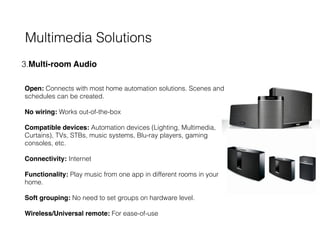 Multimedia Solutions
3.Multi-room Audio 
 
 
Open: Connects with most home automation solutions. Scenes and
schedules can be created. 
 
No wiring: Works out-of-the-box  
 
Compatible devices: Automation devices (Lighting, Multimedia,
Curtains), TVs, STBs, music systems, Blu-ray players, gaming
consoles, etc.  
 
Connectivity: Internet 
 
Functionality: Play music from one app in different rooms in your
home. 
 
Soft grouping: No need to set groups on hardware level. 
 
Wireless/Universal remote: For ease-of-use 
 