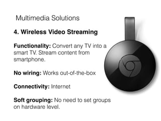 Multimedia Solutions
 
4. Wireless Video Streaming 
 
Functionality: Convert any TV into a
smart TV. Stream content from
smartphone.
No wiring: Works out-of-the-box  
 
Connectivity: Internet 
 
Soft grouping: No need to set groups
on hardware level.
 