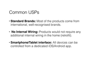 Common USPs
• Standard Brands: Most of the products come from
international, well-recognised brands. 
• No Internal Wiring: Products would not require any
additional internal wiring in the home (retroﬁt). 
• Smartphone/Tablet interface: All devices can be
controlled from a dedicated iOS/Android app. 
 