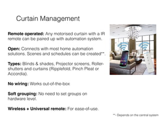 Curtain Management
 
Remote operated: Any motorised curtain with a IR
remote can be paired up with automation system. 
 
Open: Connects with most home automation
solutions. Scenes and schedules can be created**. 
 
Types: Blinds & shades, Projector screens, Roller-
shutters and curtains (Ripplefold, Pinch Pleat or
Accordia). 
 
No wiring: Works out-of-the-box  
 
Soft grouping: No need to set groups on
hardware level. 
 
Wireless + Universal remote: For ease-of-use.
**- Depends on the central system
 