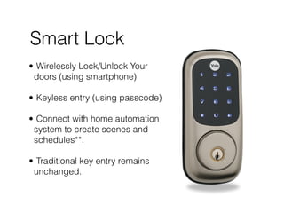 Smart Lock
• Wirelessly Lock/Unlock Your
doors (using smartphone) 
• Keyless entry (using passcode) 
• Connect with home automation
system to create scenes and
schedules**. 
• Traditional key entry remains
unchanged.
 