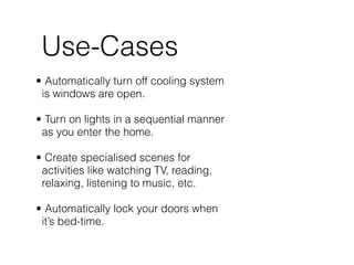Use-Cases
• Automatically turn off cooling system
is windows are open.  
• Turn on lights in a sequential manner
as you enter the home.  
• Create specialised scenes for
activities like watching TV, reading,
relaxing, listening to music, etc. 
• Automatically lock your doors when
it’s bed-time.
 