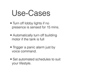 Use-Cases
• Turn off lobby lights if no
presence is sensed for 15 mins. 
• Automatically turn off building
motor if the tank is full 
• Trigger a panic alarm just by
voice command.  
• Set automated schedules to suit
your lifestyle.
 