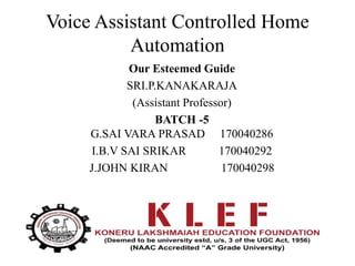 Voice Assistant Controlled Home
Automation
Our Esteemed Guide
SRI.P.KANAKARAJA
(Assistant Professor)
BATCH -5
G.SAI VARA PRASAD 170040286
I.B.V SAI SRIKAR 170040292
J.JOHN KIRAN 170040298
 