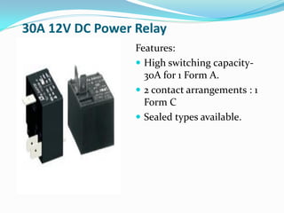 30A 12V DC Power Relay
Features:
 High switching capacity-
30A for 1 Form A.
 2 contact arrangements : 1
Form C
 Sealed types available.
 