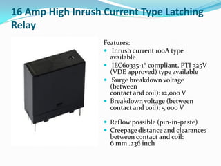 16 Amp High Inrush Current Type Latching
Relay
Features:
 Inrush current 100A type
available
 IEC60335-1* compliant, PTI 325V
(VDE approved) type available
 Surge breakdown voltage
(between
contact and coil): 12,000 V
 Breakdown voltage (between
contact and coil): 5,000 V
 Reflow possible (pin-in-paste)
 Creepage distance and clearances
between contact and coil:
6 mm .236 inch
 