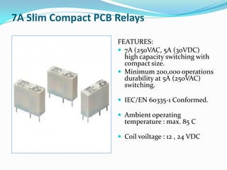 7A Slim Compact PCB Relays
FEATURES:
 7A (250VAC, 5A (30VDC)
high capacity switching with
compact size.
 Minimum 200,000 operations
durability at 5A (250VAC)
switching.
 IEC/EN 60335-1 Conformed.
 Ambient operating
temperature : max. 85 C
 Coil voiltage : 12 , 24 VDC
 